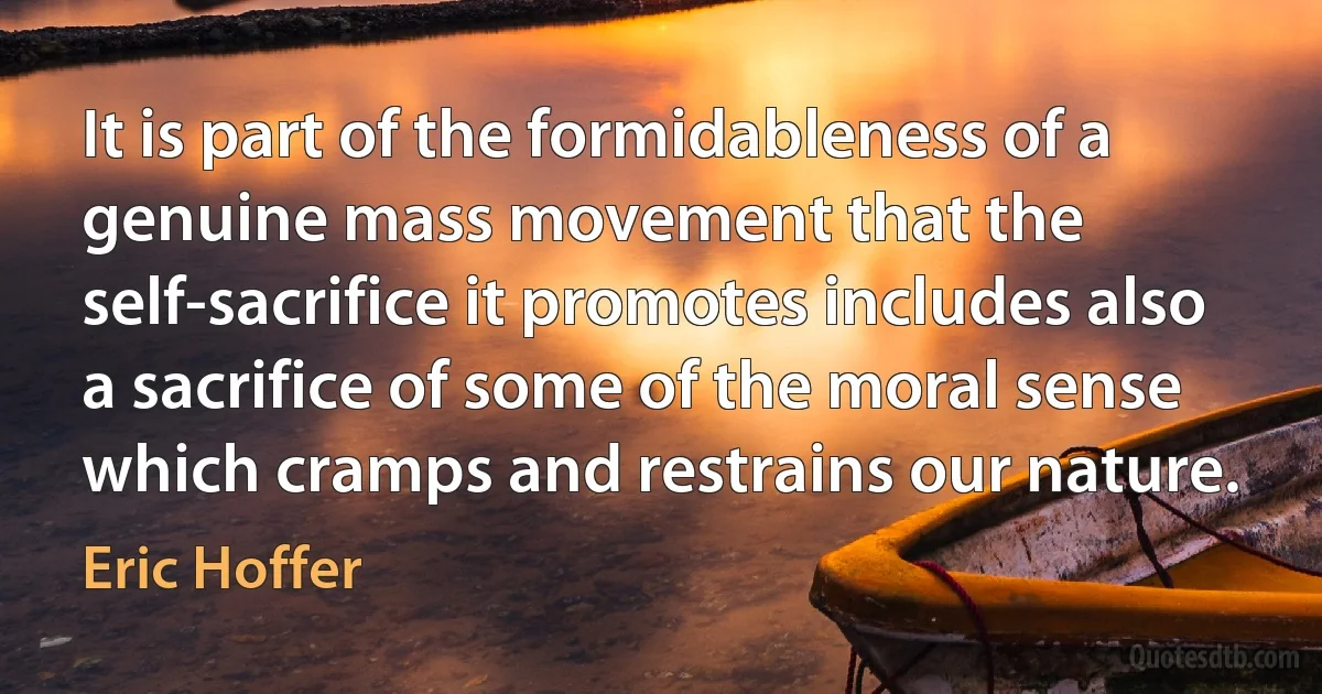 It is part of the formidableness of a genuine mass movement that the self-sacrifice it promotes includes also a sacrifice of some of the moral sense which cramps and restrains our nature. (Eric Hoffer)