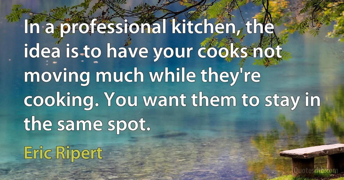 In a professional kitchen, the idea is to have your cooks not moving much while they're cooking. You want them to stay in the same spot. (Eric Ripert)