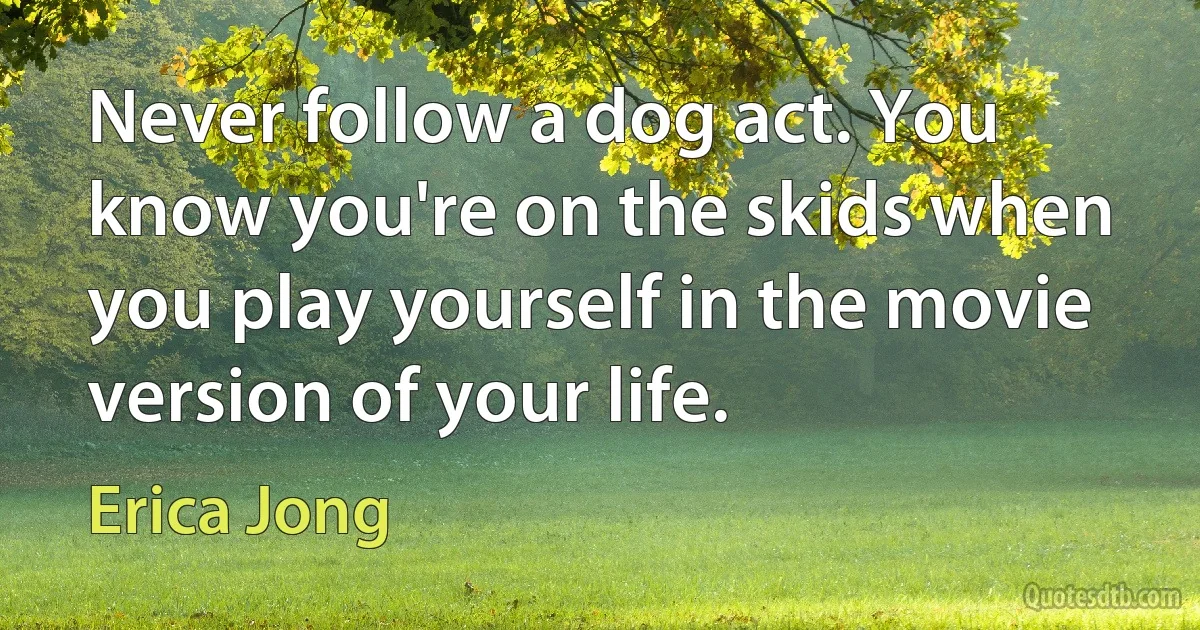 Never follow a dog act. You know you're on the skids when you play yourself in the movie version of your life. (Erica Jong)