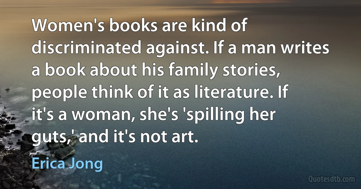 Women's books are kind of discriminated against. If a man writes a book about his family stories, people think of it as literature. If it's a woman, she's 'spilling her guts,' and it's not art. (Erica Jong)