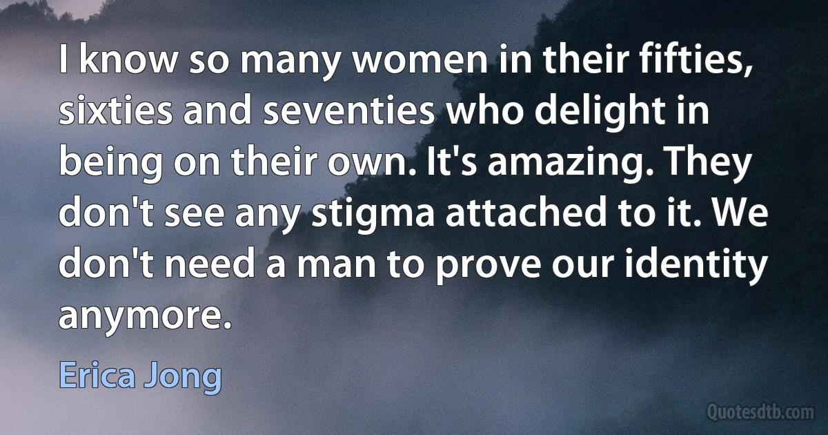 I know so many women in their fifties, sixties and seventies who delight in being on their own. It's amazing. They don't see any stigma attached to it. We don't need a man to prove our identity anymore. (Erica Jong)