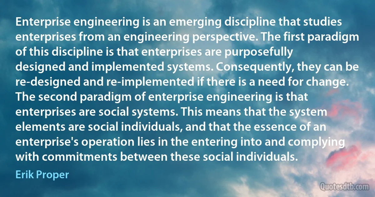 Enterprise engineering is an emerging discipline that studies enterprises from an engineering perspective. The first paradigm of this discipline is that enterprises are purposefully designed and implemented systems. Consequently, they can be re-designed and re-implemented if there is a need for change. The second paradigm of enterprise engineering is that enterprises are social systems. This means that the system elements are social individuals, and that the essence of an enterprise's operation lies in the entering into and complying with commitments between these social individuals. (Erik Proper)