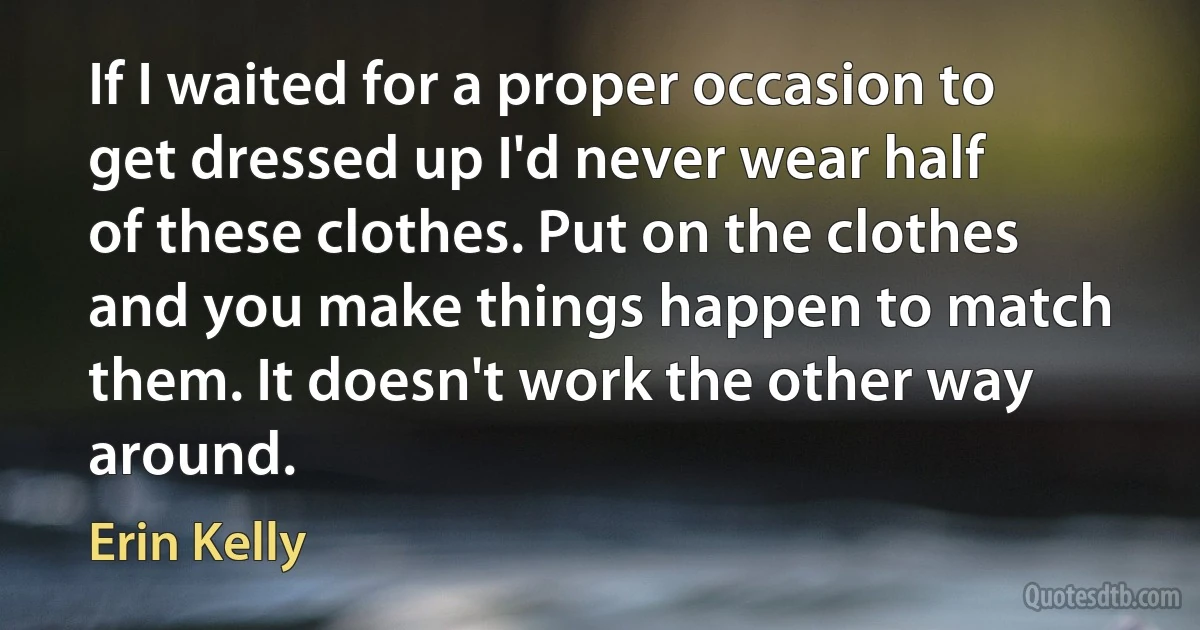 If I waited for a proper occasion to get dressed up I'd never wear half of these clothes. Put on the clothes and you make things happen to match them. It doesn't work the other way around. (Erin Kelly)