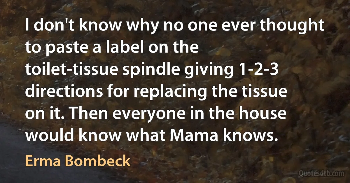 I don't know why no one ever thought to paste a label on the toilet-tissue spindle giving 1-2-3 directions for replacing the tissue on it. Then everyone in the house would know what Mama knows. (Erma Bombeck)