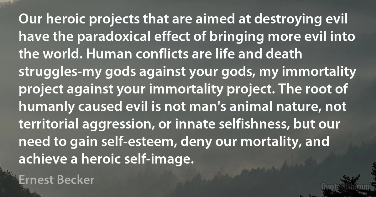 Our heroic projects that are aimed at destroying evil have the paradoxical effect of bringing more evil into the world. Human conflicts are life and death struggles-my gods against your gods, my immortality project against your immortality project. The root of humanly caused evil is not man's animal nature, not territorial aggression, or innate selfishness, but our need to gain self-esteem, deny our mortality, and achieve a heroic self-image. (Ernest Becker)