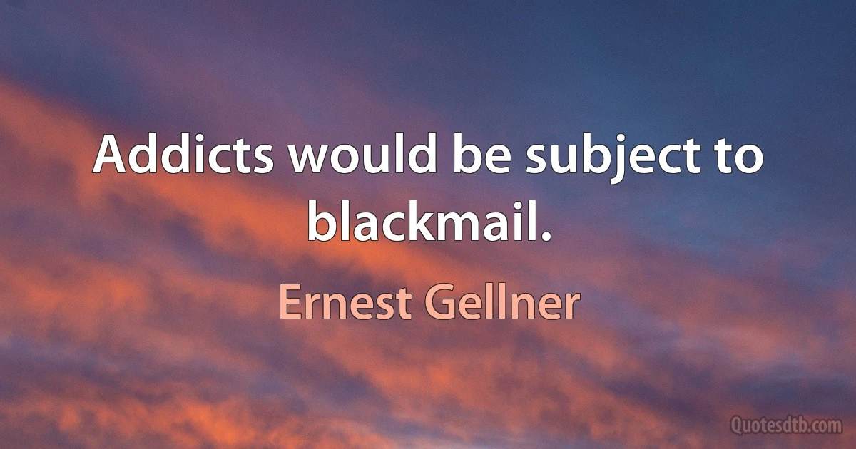 Addicts would be subject to blackmail. (Ernest Gellner)