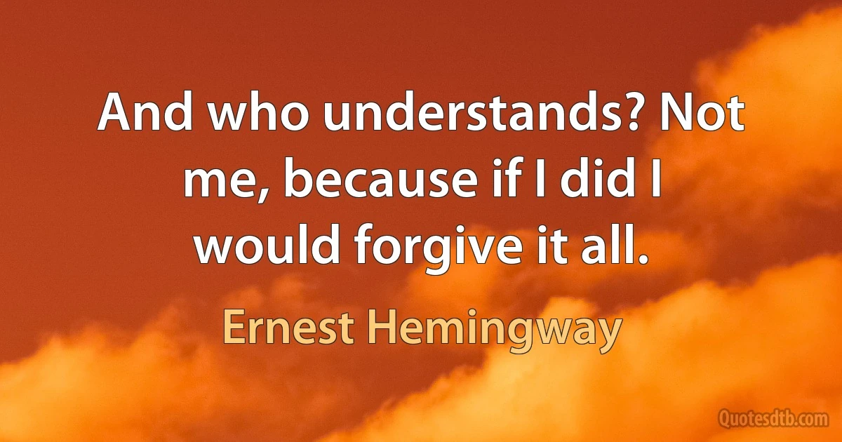 And who understands? Not me, because if I did I would forgive it all. (Ernest Hemingway)