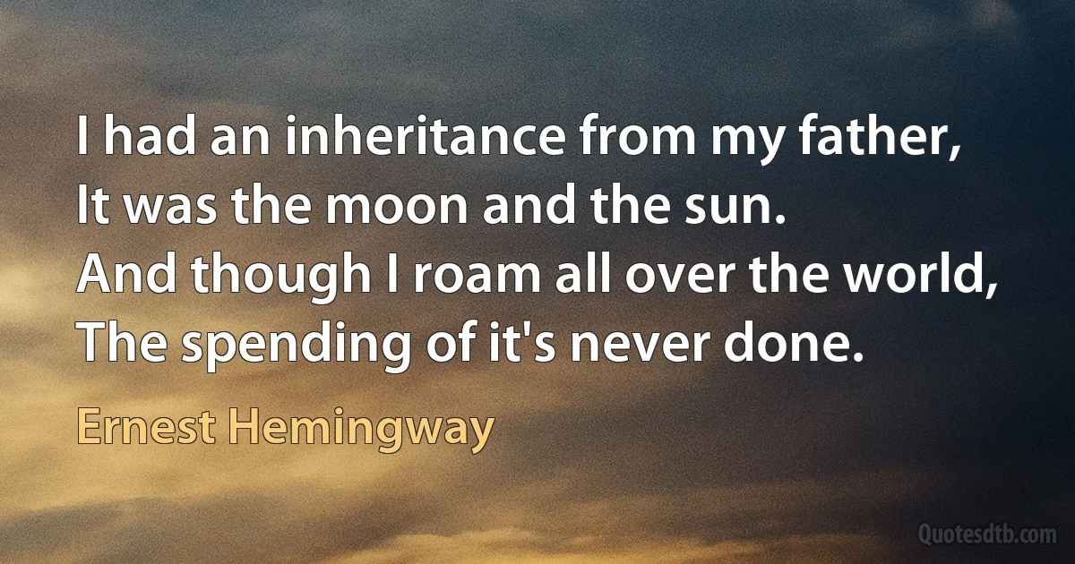 I had an inheritance from my father,
It was the moon and the sun.
And though I roam all over the world,
The spending of it's never done. (Ernest Hemingway)