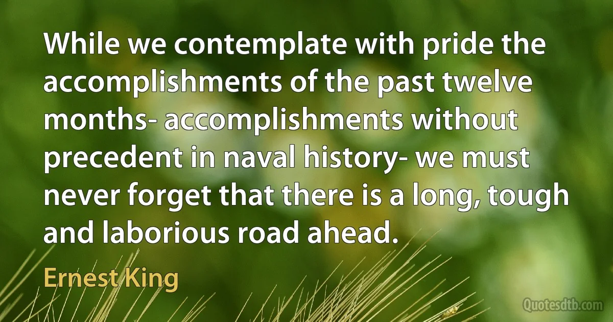 While we contemplate with pride the accomplishments of the past twelve months- accomplishments without precedent in naval history- we must never forget that there is a long, tough and laborious road ahead. (Ernest King)