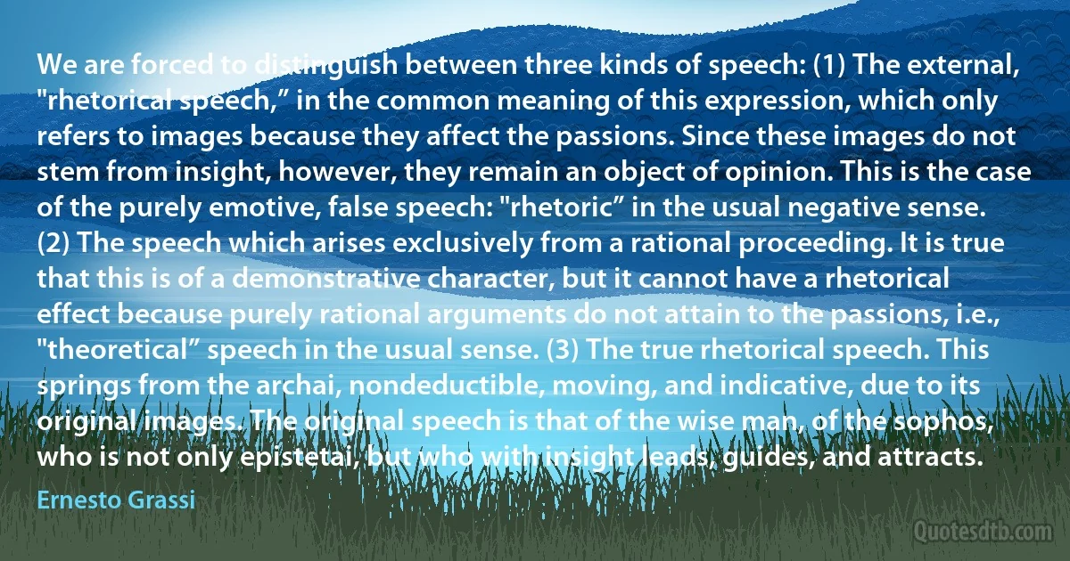 We are forced to distinguish between three kinds of speech: (1) The external, "rhetorical speech,” in the common meaning of this expression, which only refers to images because they affect the passions. Since these images do not stem from insight, however, they remain an object of opinion. This is the case of the purely emotive, false speech: "rhetoric” in the usual negative sense. (2) The speech which arises exclusively from a rational proceeding. It is true that this is of a demonstrative character, but it cannot have a rhetorical effect because purely rational arguments do not attain to the passions, i.e., "theoretical” speech in the usual sense. (3) The true rhetorical speech. This springs from the archai, nondeductible, moving, and indicative, due to its original images. The original speech is that of the wise man, of the sophos, who is not only epistetai, but who with insight leads, guides, and attracts. (Ernesto Grassi)