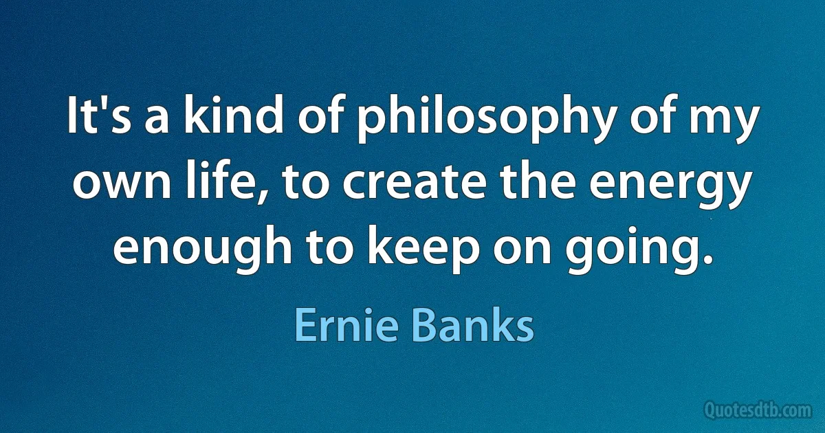 It's a kind of philosophy of my own life, to create the energy enough to keep on going. (Ernie Banks)