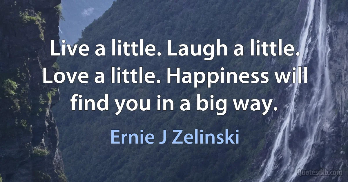 Live a little. Laugh a little. Love a little. Happiness will find you in a big way. (Ernie J Zelinski)