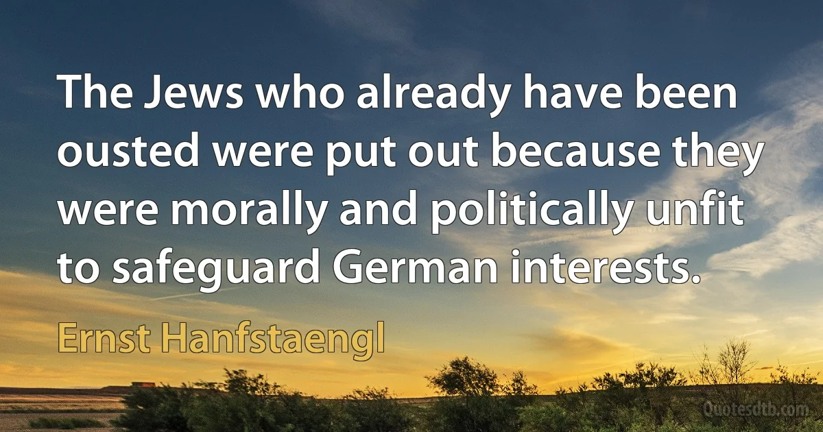 The Jews who already have been ousted were put out because they were morally and politically unfit to safeguard German interests. (Ernst Hanfstaengl)