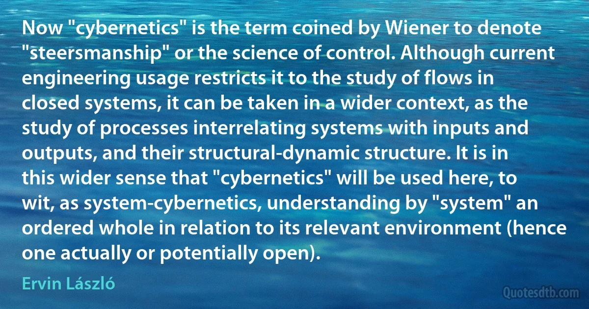 Now "cybernetics" is the term coined by Wiener to denote "steersmanship" or the science of control. Although current engineering usage restricts it to the study of flows in closed systems, it can be taken in a wider context, as the study of processes interrelating systems with inputs and outputs, and their structural-dynamic structure. It is in this wider sense that "cybernetics" will be used here, to wit, as system-cybernetics, understanding by "system" an ordered whole in relation to its relevant environment (hence one actually or potentially open). (Ervin László)