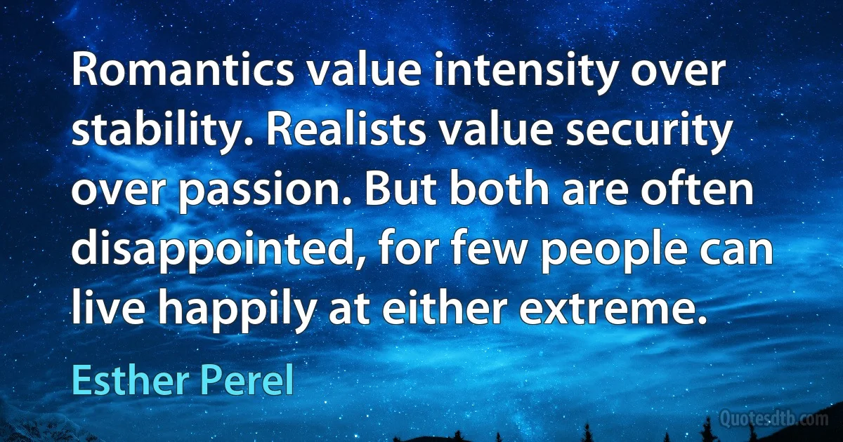 Romantics value intensity over stability. Realists value security over passion. But both are often disappointed, for few people can live happily at either extreme. (Esther Perel)