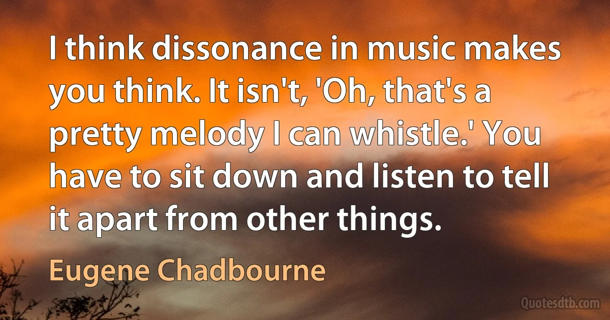 I think dissonance in music makes you think. It isn't, 'Oh, that's a pretty melody I can whistle.' You have to sit down and listen to tell it apart from other things. (Eugene Chadbourne)