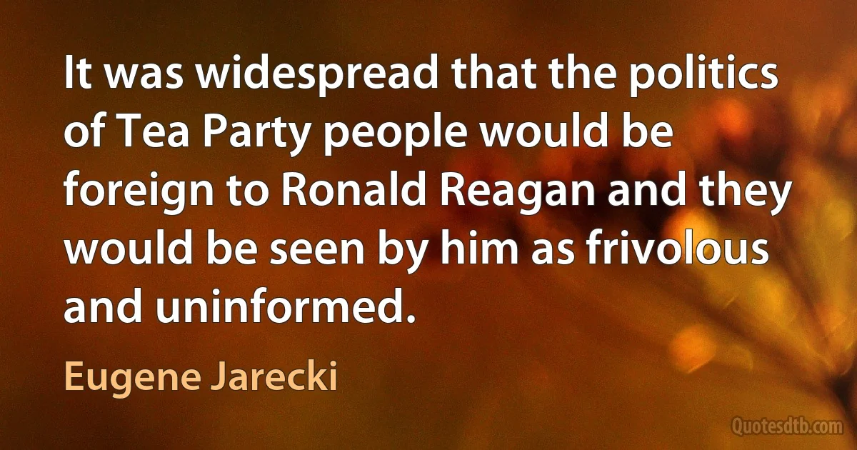 It was widespread that the politics of Tea Party people would be foreign to Ronald Reagan and they would be seen by him as frivolous and uninformed. (Eugene Jarecki)