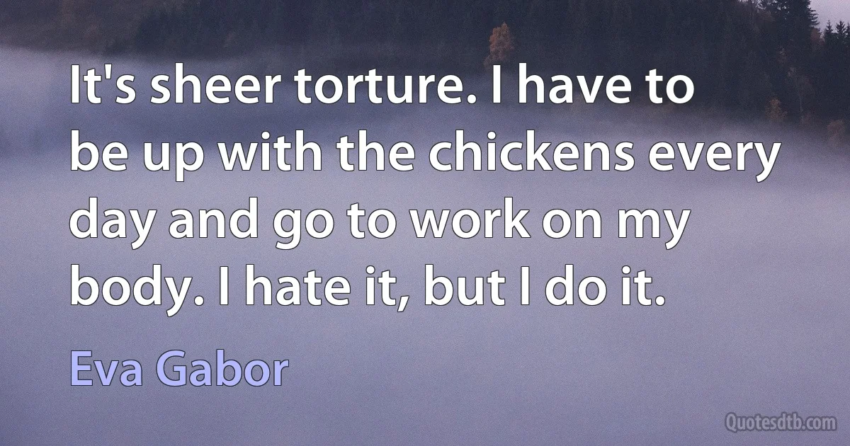 It's sheer torture. I have to be up with the chickens every day and go to work on my body. I hate it, but I do it. (Eva Gabor)