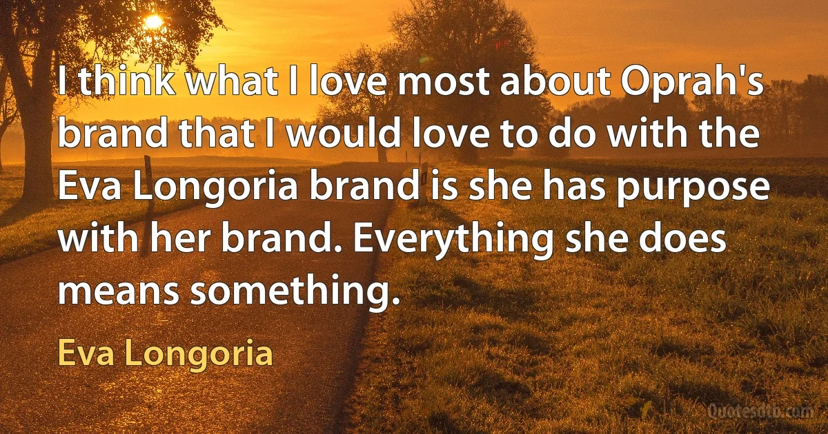 I think what I love most about Oprah's brand that I would love to do with the Eva Longoria brand is she has purpose with her brand. Everything she does means something. (Eva Longoria)