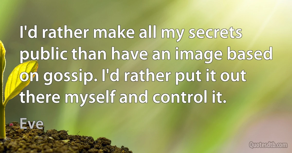 I'd rather make all my secrets public than have an image based on gossip. I'd rather put it out there myself and control it. (Eve)