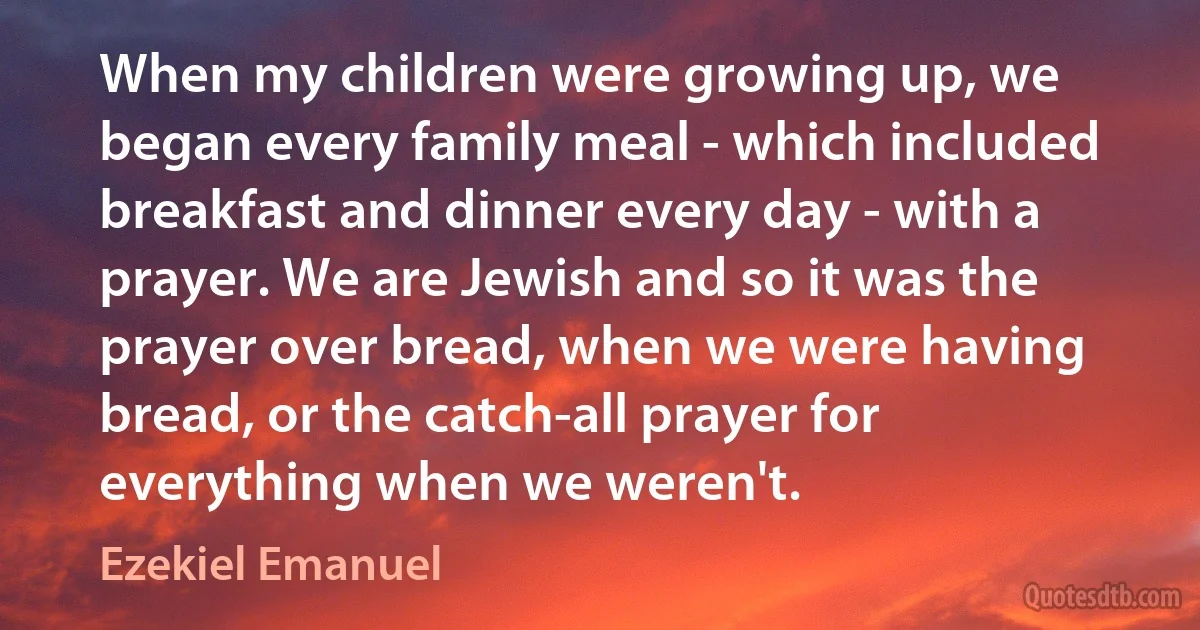 When my children were growing up, we began every family meal - which included breakfast and dinner every day - with a prayer. We are Jewish and so it was the prayer over bread, when we were having bread, or the catch-all prayer for everything when we weren't. (Ezekiel Emanuel)