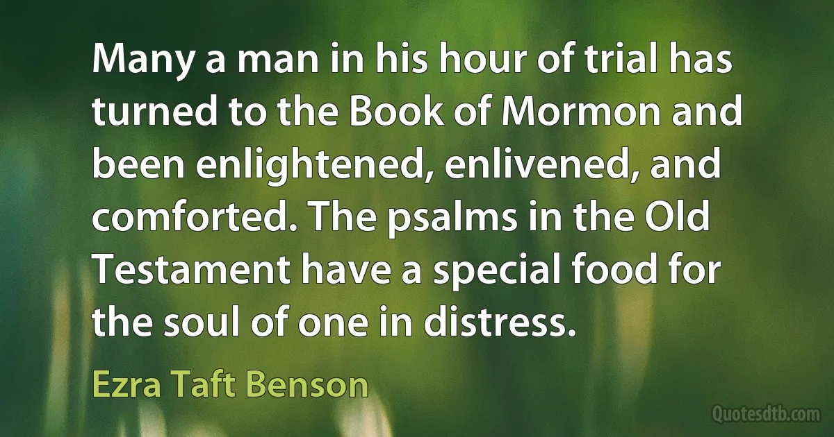 Many a man in his hour of trial has turned to the Book of Mormon and been enlightened, enlivened, and comforted. The psalms in the Old Testament have a special food for the soul of one in distress. (Ezra Taft Benson)