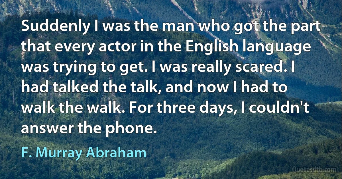 Suddenly I was the man who got the part that every actor in the English language was trying to get. I was really scared. I had talked the talk, and now I had to walk the walk. For three days, I couldn't answer the phone. (F. Murray Abraham)