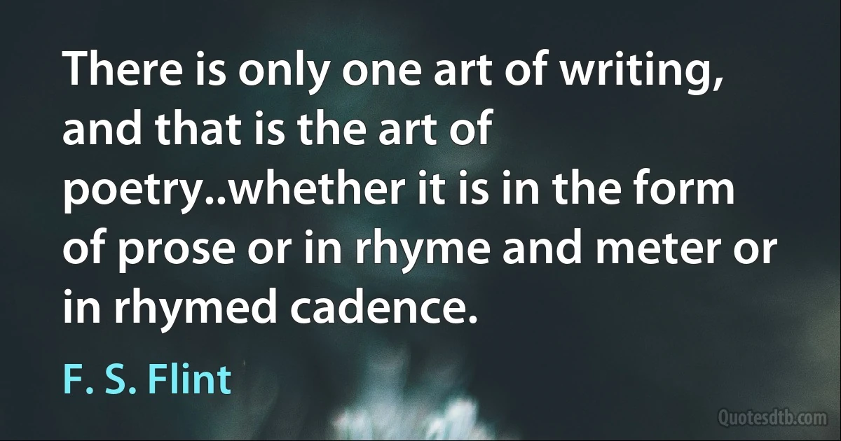 There is only one art of writing, and that is the art of poetry..whether it is in the form of prose or in rhyme and meter or in rhymed cadence. (F. S. Flint)