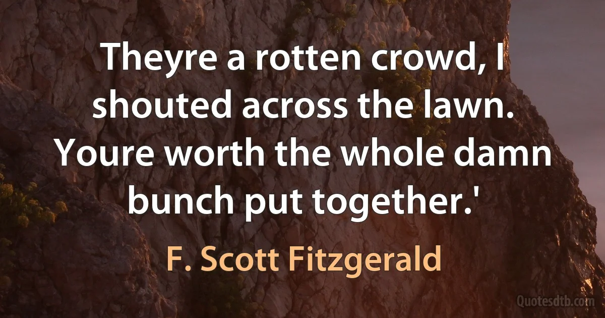 Theyre a rotten crowd, I shouted across the lawn. Youre worth the whole damn bunch put together.' (F. Scott Fitzgerald)