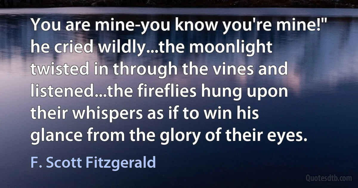 You are mine-you know you're mine!" he cried wildly...the moonlight twisted in through the vines and listened...the fireflies hung upon their whispers as if to win his glance from the glory of their eyes. (F. Scott Fitzgerald)