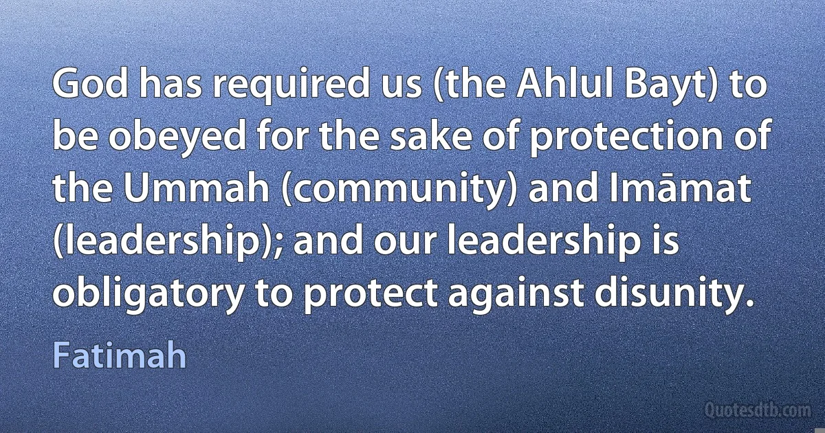 God has required us (the Ahlul Bayt) to be obeyed for the sake of protection of the Ummah (community) and Imāmat (leadership); and our leadership is obligatory to protect against disunity. (Fatimah)