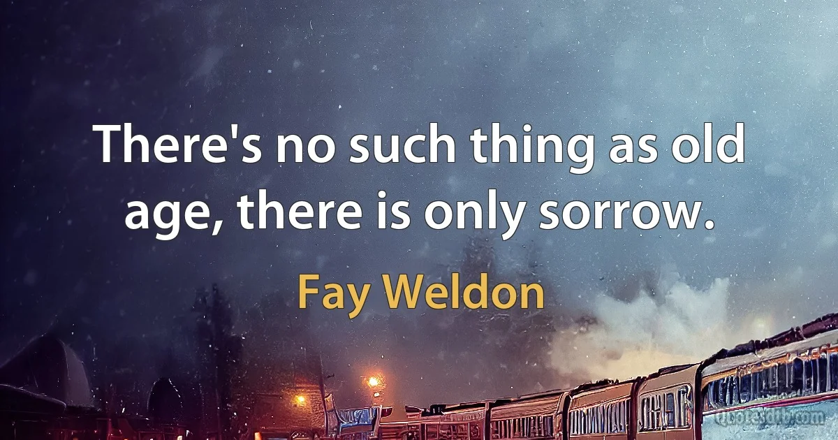 There's no such thing as old age, there is only sorrow. (Fay Weldon)