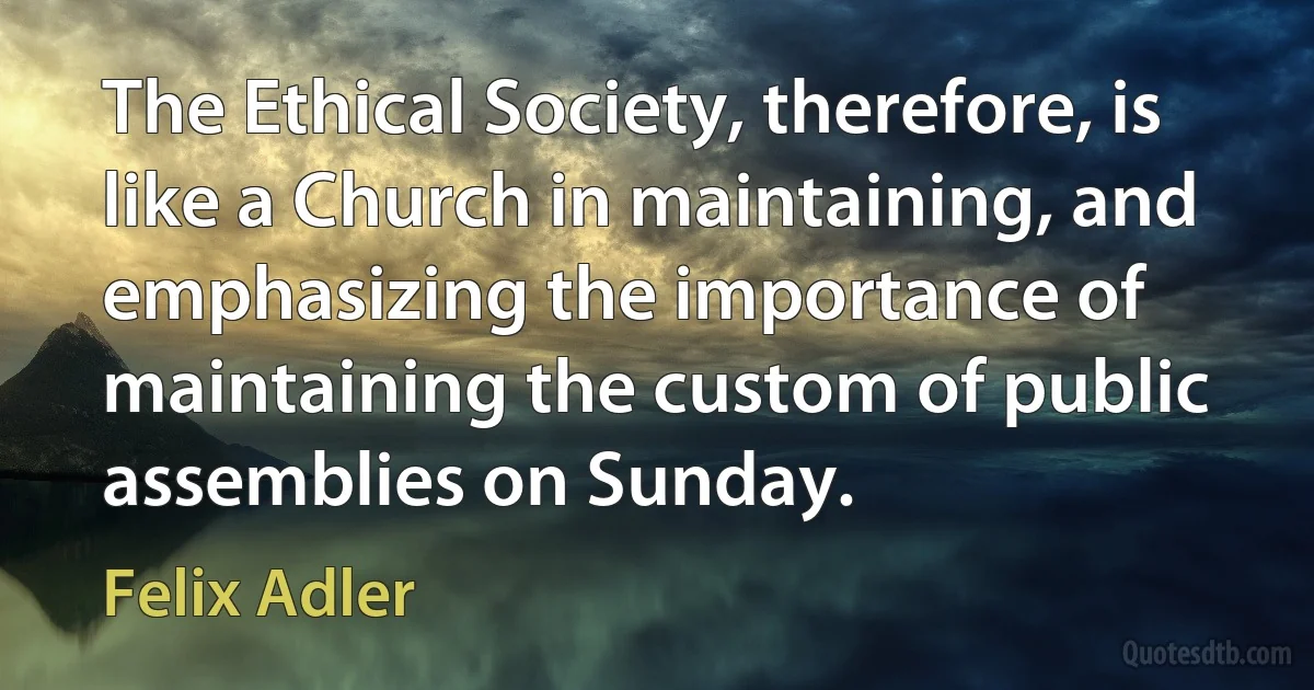 The Ethical Society, therefore, is like a Church in maintaining, and emphasizing the importance of maintaining the custom of public assemblies on Sunday. (Felix Adler)