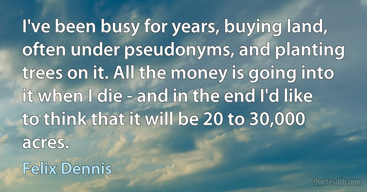 I've been busy for years, buying land, often under pseudonyms, and planting trees on it. All the money is going into it when I die - and in the end I'd like to think that it will be 20 to 30,000 acres. (Felix Dennis)