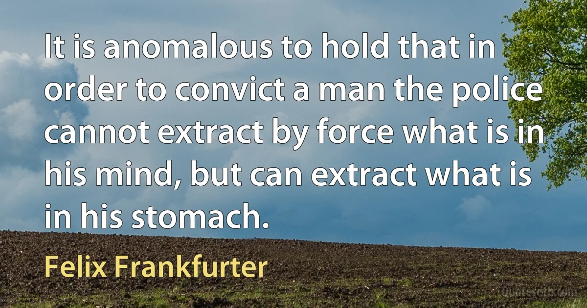 It is anomalous to hold that in order to convict a man the police cannot extract by force what is in his mind, but can extract what is in his stomach. (Felix Frankfurter)