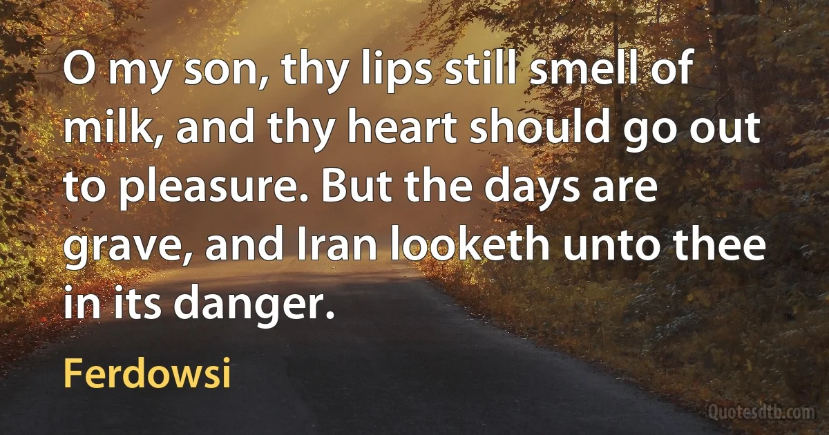 O my son, thy lips still smell of milk, and thy heart should go out to pleasure. But the days are grave, and Iran looketh unto thee in its danger. (Ferdowsi)