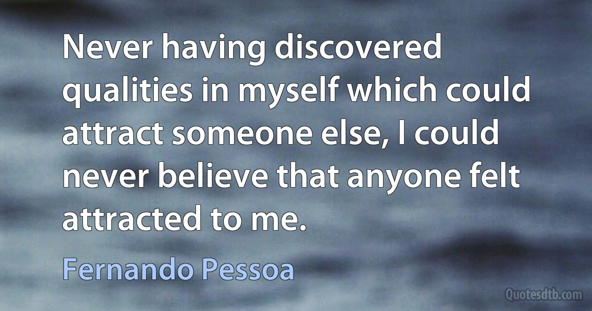 Never having discovered qualities in myself which could attract someone else, I could never believe that anyone felt attracted to me. (Fernando Pessoa)