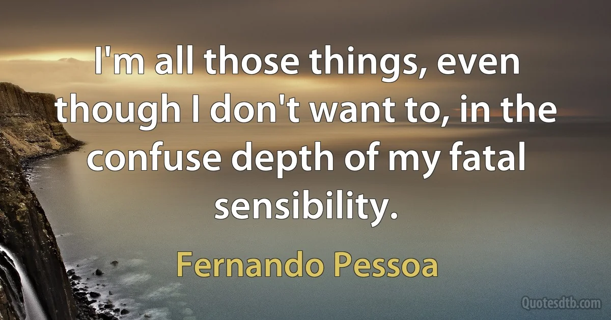 I'm all those things, even though I don't want to, in the confuse depth of my fatal sensibility. (Fernando Pessoa)