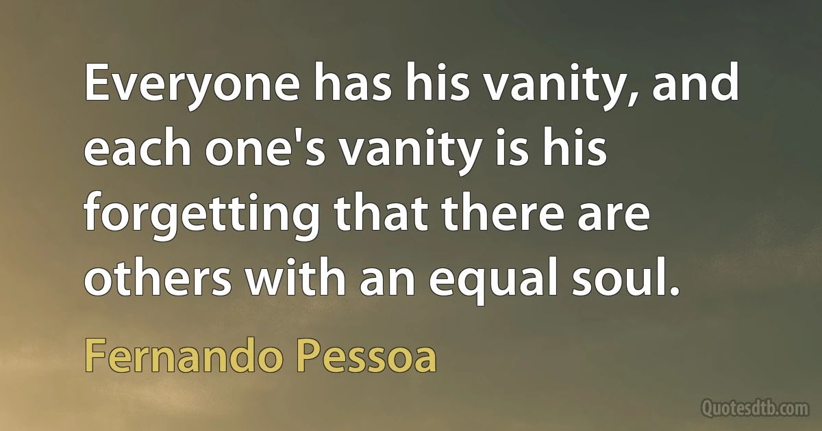 Everyone has his vanity, and each one's vanity is his forgetting that there are others with an equal soul. (Fernando Pessoa)