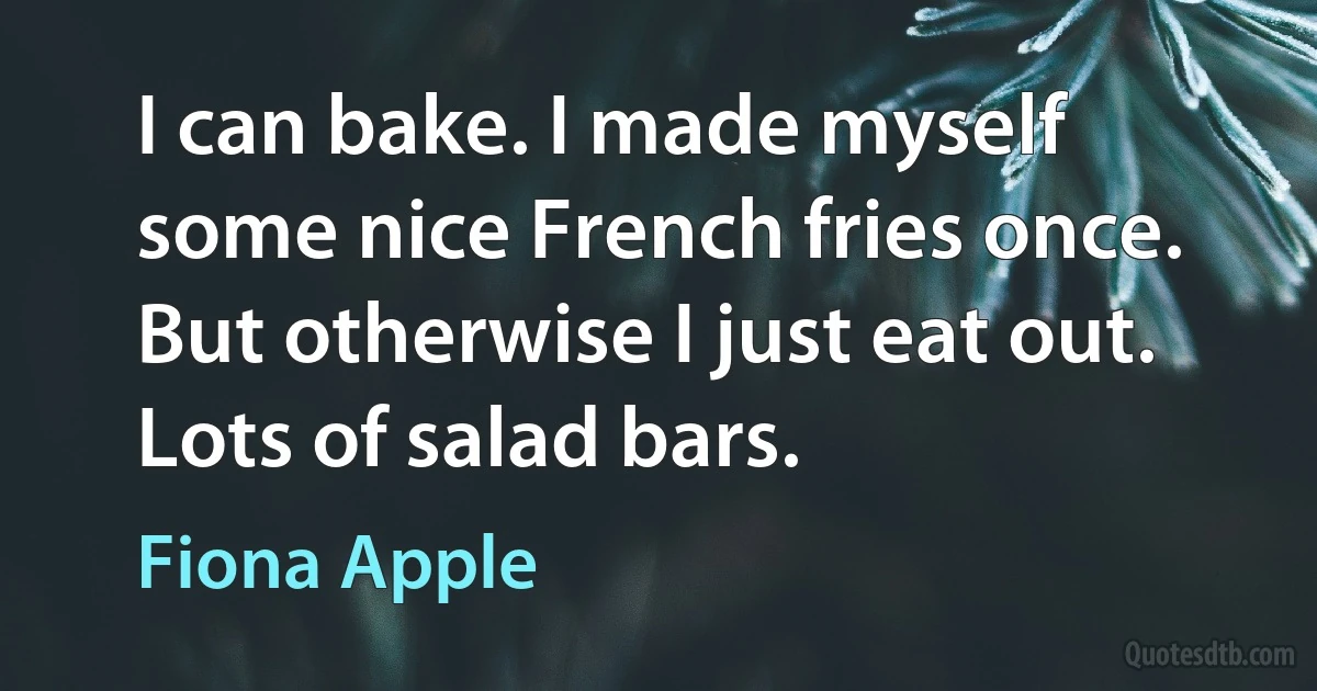 I can bake. I made myself some nice French fries once. But otherwise I just eat out. Lots of salad bars. (Fiona Apple)