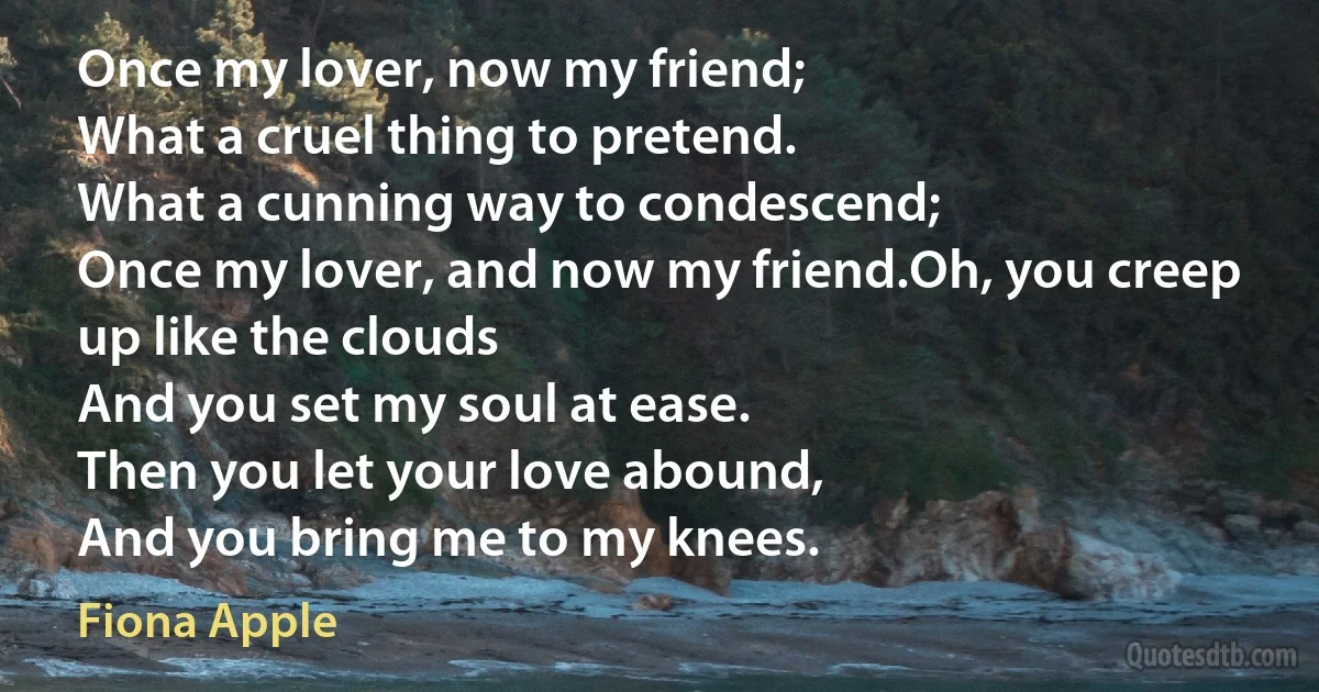 Once my lover, now my friend;
What a cruel thing to pretend.
What a cunning way to condescend;
Once my lover, and now my friend.Oh, you creep up like the clouds
And you set my soul at ease.
Then you let your love abound,
And you bring me to my knees. (Fiona Apple)