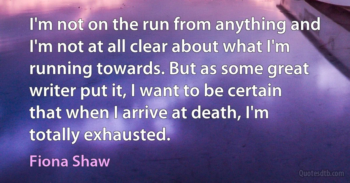 I'm not on the run from anything and I'm not at all clear about what I'm running towards. But as some great writer put it, I want to be certain that when I arrive at death, I'm totally exhausted. (Fiona Shaw)