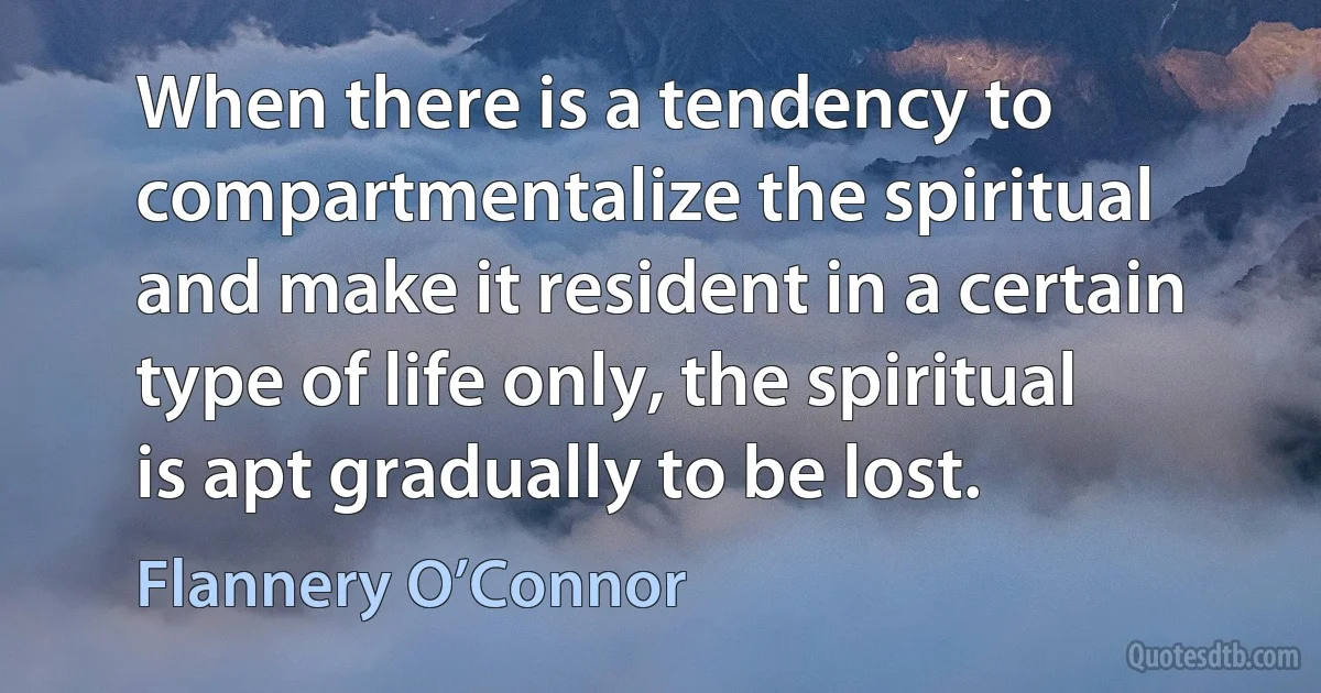 When there is a tendency to compartmentalize the spiritual and make it resident in a certain type of life only, the spiritual is apt gradually to be lost. (Flannery O’Connor)