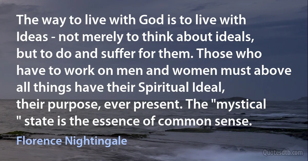 The way to live with God is to live with Ideas - not merely to think about ideals, but to do and suffer for them. Those who have to work on men and women must above all things have their Spiritual Ideal, their purpose, ever present. The "mystical " state is the essence of common sense. (Florence Nightingale)