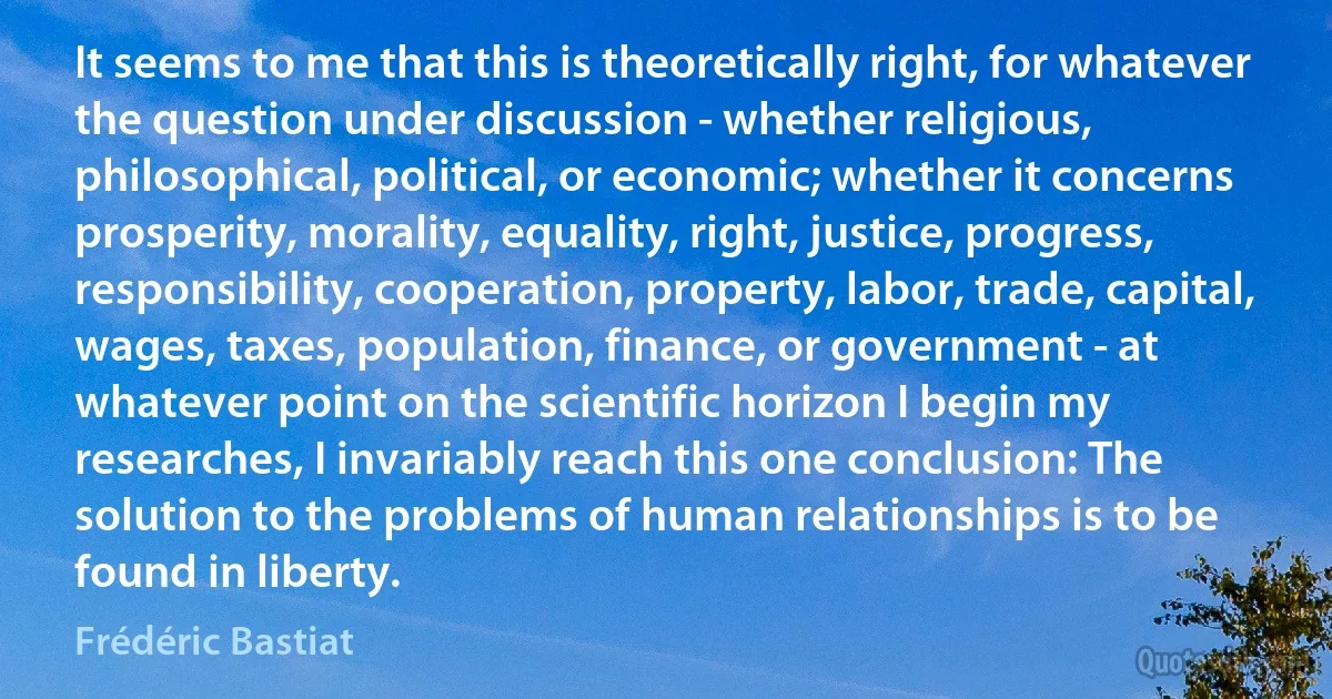 It seems to me that this is theoretically right, for whatever the question under discussion - whether religious, philosophical, political, or economic; whether it concerns prosperity, morality, equality, right, justice, progress, responsibility, cooperation, property, labor, trade, capital, wages, taxes, population, finance, or government - at whatever point on the scientific horizon I begin my researches, I invariably reach this one conclusion: The solution to the problems of human relationships is to be found in liberty. (Frédéric Bastiat)