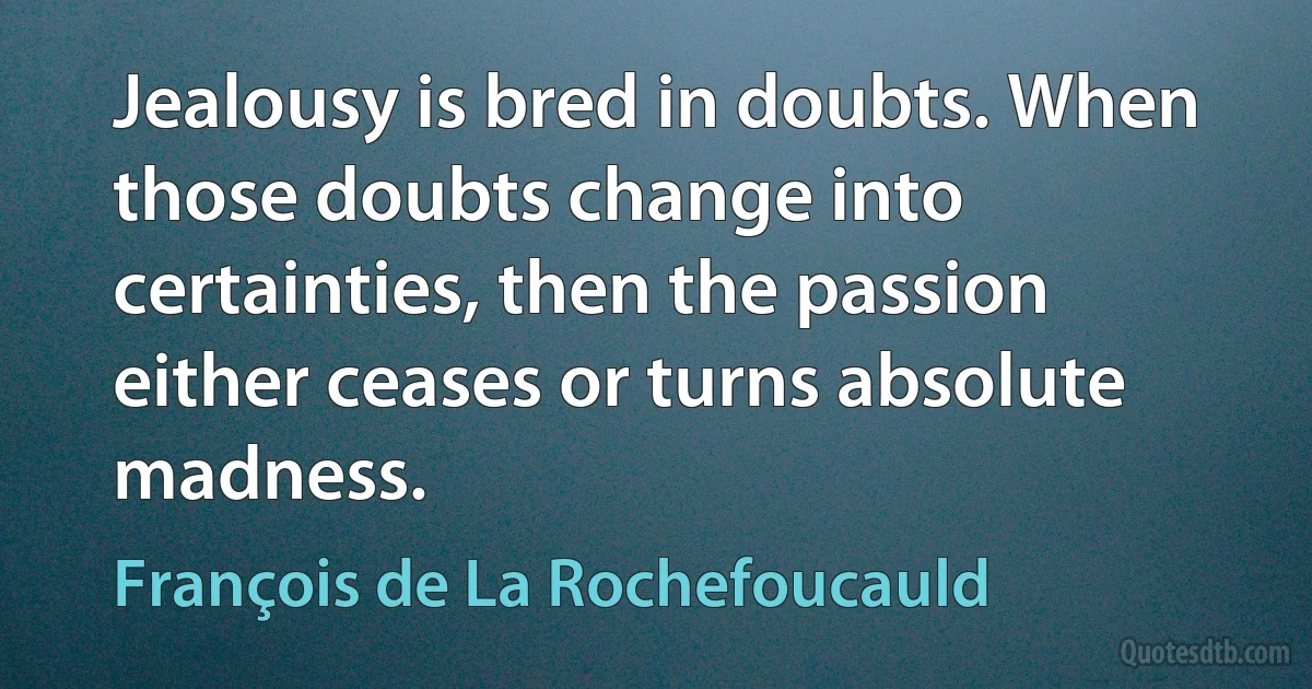 Jealousy is bred in doubts. When those doubts change into certainties, then the passion either ceases or turns absolute madness. (François de La Rochefoucauld)