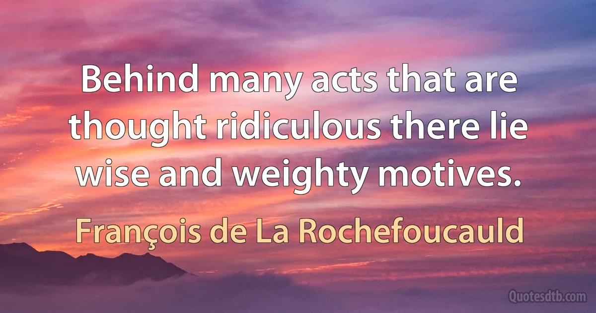 Behind many acts that are thought ridiculous there lie wise and weighty motives. (François de La Rochefoucauld)