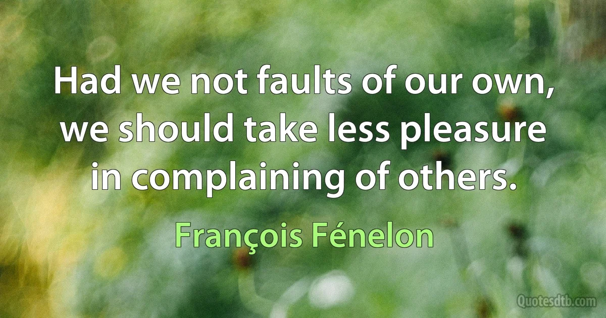 Had we not faults of our own, we should take less pleasure in complaining of others. (François Fénelon)