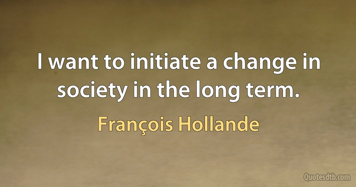 I want to initiate a change in society in the long term. (François Hollande)