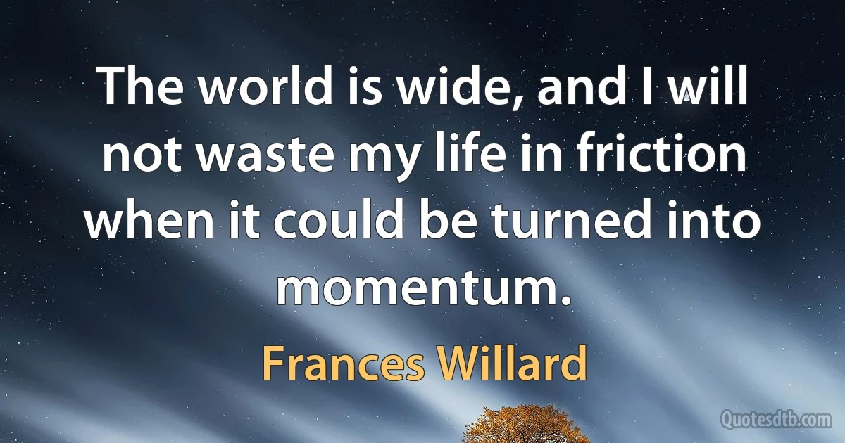 The world is wide, and I will not waste my life in friction when it could be turned into momentum. (Frances Willard)